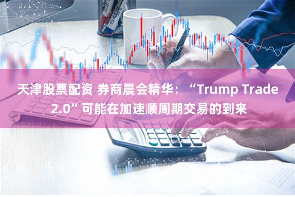 天津股票配资 券商晨会精华：“Trump Trade 2.0”可能在加速顺周期交易的到来