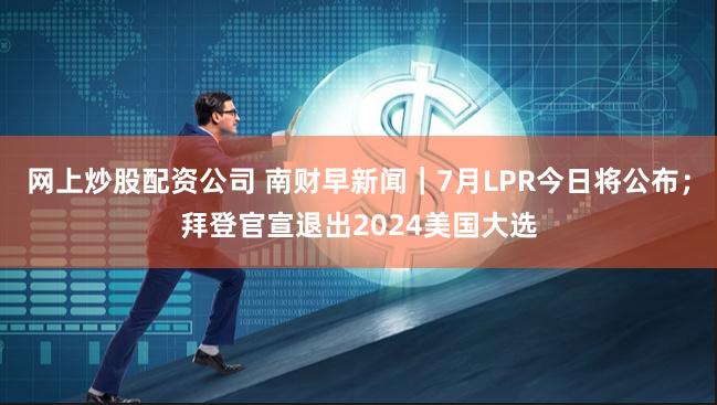 网上炒股配资公司 南财早新闻｜7月LPR今日将公布；拜登官宣退出2024美国大选