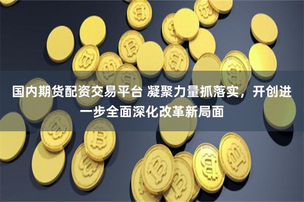 国内期货配资交易平台 凝聚力量抓落实，开创进一步全面深化改革新局面