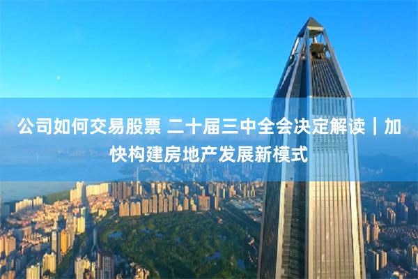 公司如何交易股票 二十届三中全会决定解读｜加快构建房地产发展新模式