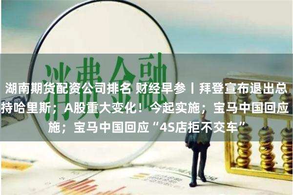 湖南期货配资公司排名 财经早参丨拜登宣布退出总统大选 将全力支持哈里斯；A股重大变化！今起实施；宝马中国回应“4S店拒不交车”