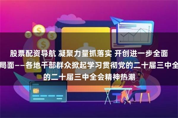 股票配资导航 凝聚力量抓落实 开创进一步全面深化改革新局面——各地干部群众掀起学习贯彻党的二十届三中全会精神热潮