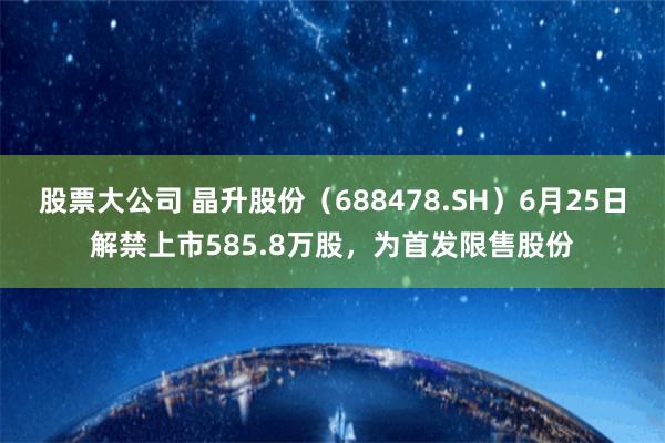 股票大公司 晶升股份（688478.SH）6月25日解禁上市585.8万股，为首发限售股份