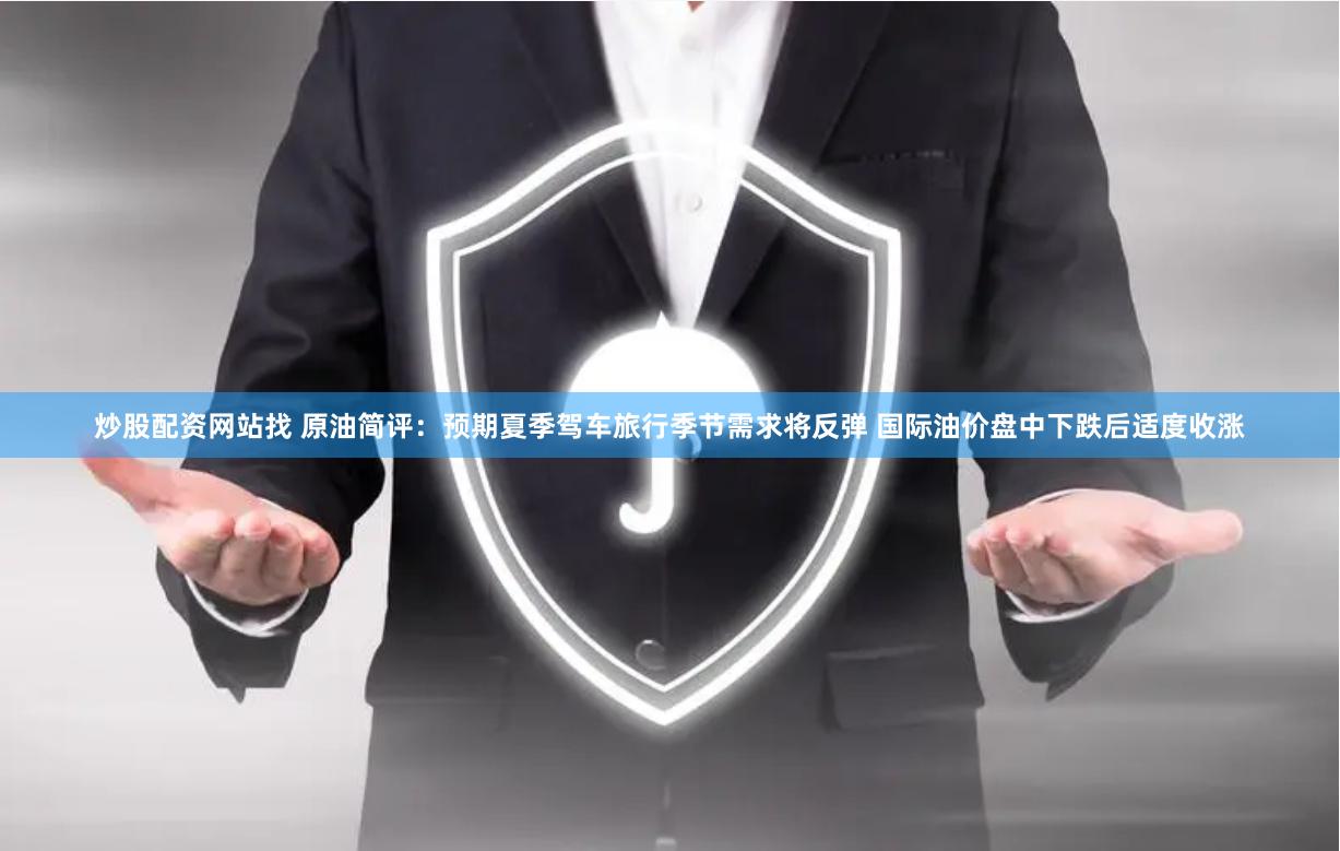 炒股配资网站找 原油简评：预期夏季驾车旅行季节需求将反弹 国际油价盘中下跌后适度收涨