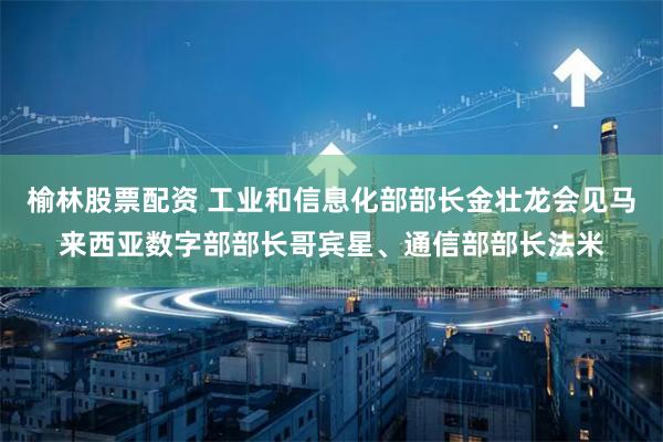 榆林股票配资 工业和信息化部部长金壮龙会见马来西亚数字部部长哥宾星、通信部部长法米