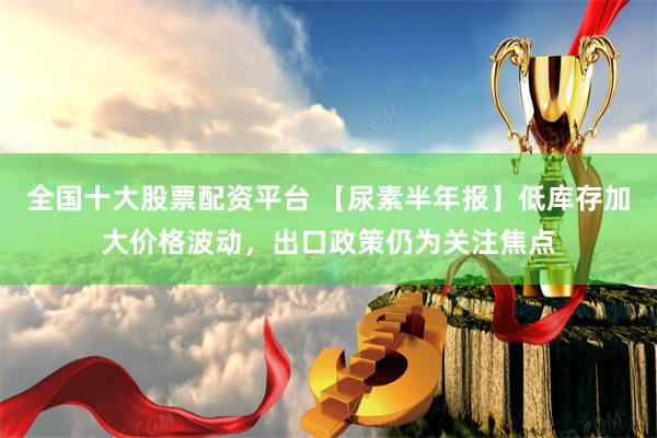 全国十大股票配资平台 【尿素半年报】低库存加大价格波动，出口政策仍为关注焦点