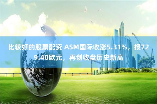 比较好的股票配资 ASM国际收涨5.31%，报729.40欧元，再创收盘历史新高