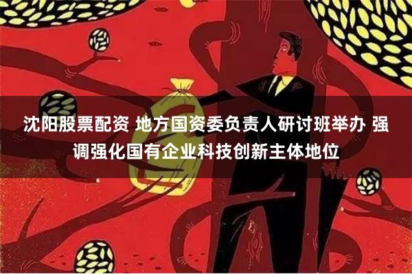 沈阳股票配资 地方国资委负责人研讨班举办 强调强化国有企业科技创新主体地位