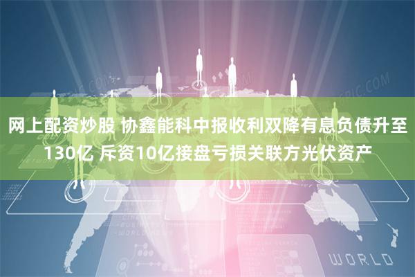 网上配资炒股 协鑫能科中报收利双降有息负债升至130亿 斥资10亿接盘亏损关联方光伏资产