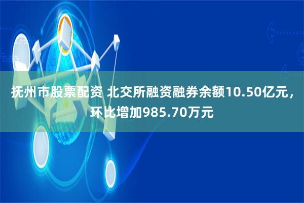 抚州市股票配资 北交所融资融券余额10.50亿元，环比增加985.70万元