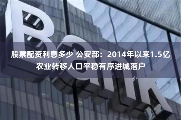 股票配资利息多少 公安部：2014年以来1.5亿农业转移人口平稳有序进城落户