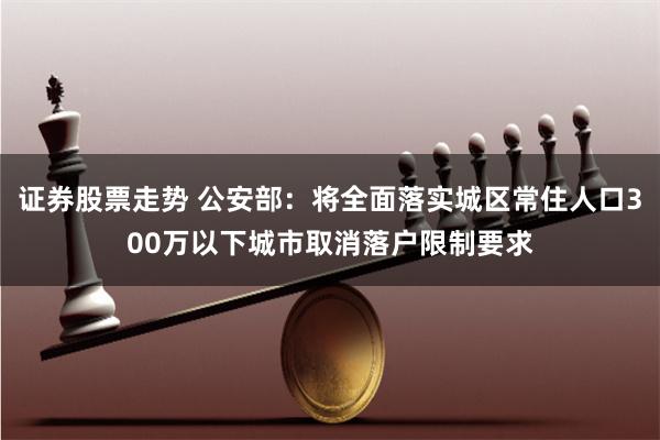 证券股票走势 公安部：将全面落实城区常住人口300万以下城市取消落户限制要求