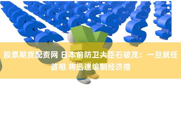 股票期货配资网 日本前防卫大臣石破茂：一旦就任首相 将迅速编制经济措