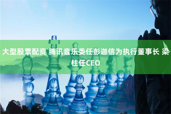 大型股票配资 腾讯音乐委任彭迦信为执行董事长 梁柱任CEO