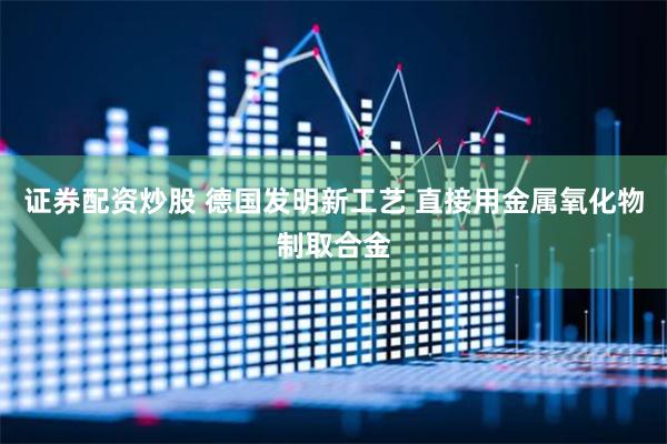 证券配资炒股 德国发明新工艺 直接用金属氧化物制取合金