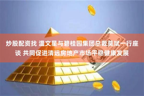 炒股配资找 温文星与碧桂园集团总裁莫斌一行座谈 共同促进清远房地产市场平稳健康发展