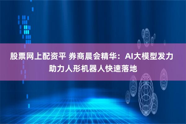 股票网上配资平 券商晨会精华：AI大模型发力 助力人形机器人快速落地