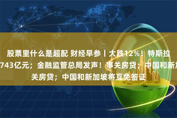 股票里什么是超配 财经早参丨大跌12%！特斯拉市值一夜蒸发5743亿元；金融监管总局发声！事关房贷；中国和新加坡将互免签证