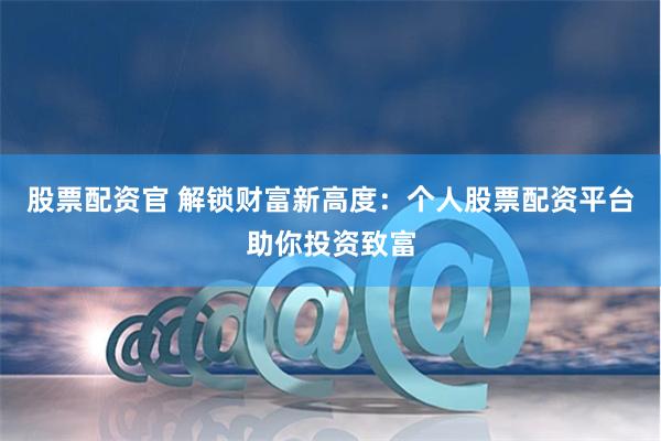 股票配资官 解锁财富新高度：个人股票配资平台助你投资致富