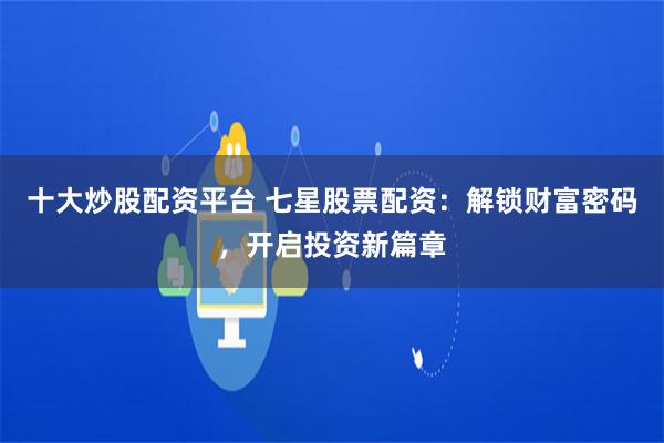 十大炒股配资平台 七星股票配资：解锁财富密码，开启投资新篇章