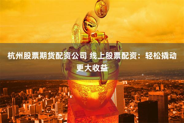 杭州股票期货配资公司 线上股票配资：轻松撬动更大收益