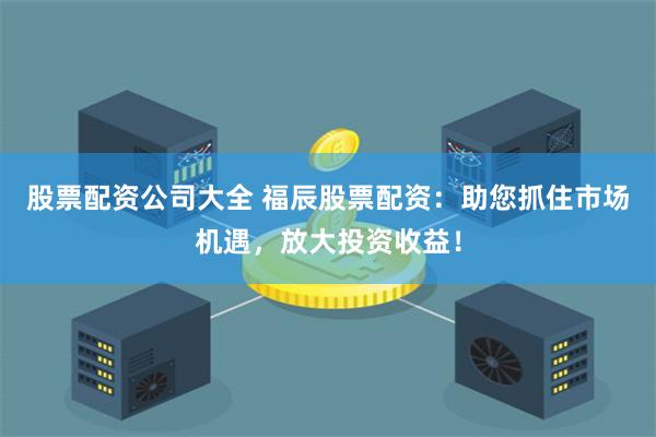 股票配资公司大全 福辰股票配资：助您抓住市场机遇，放大投资收益！