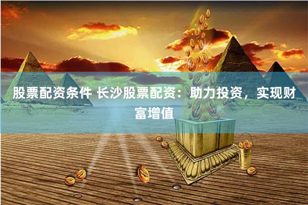 股票配资条件 长沙股票配资：助力投资，实现财富增值