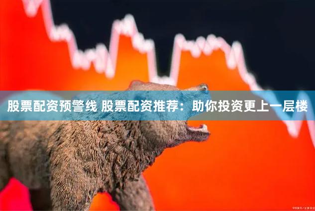 股票配资预警线 股票配资推荐：助你投资更上一层楼