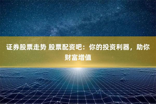证券股票走势 股票配资吧：你的投资利器，助你财富增值