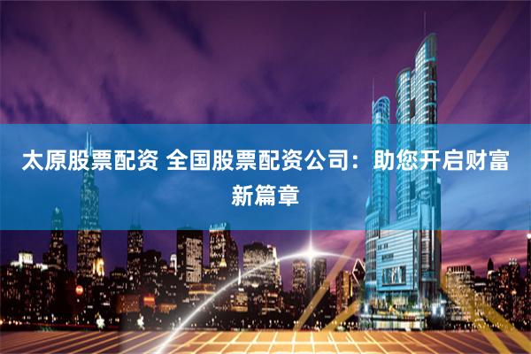 太原股票配资 全国股票配资公司：助您开启财富新篇章