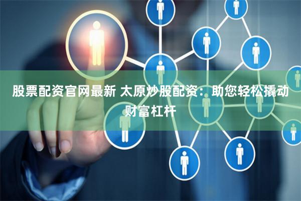 股票配资官网最新 太原炒股配资：助您轻松撬动财富杠杆