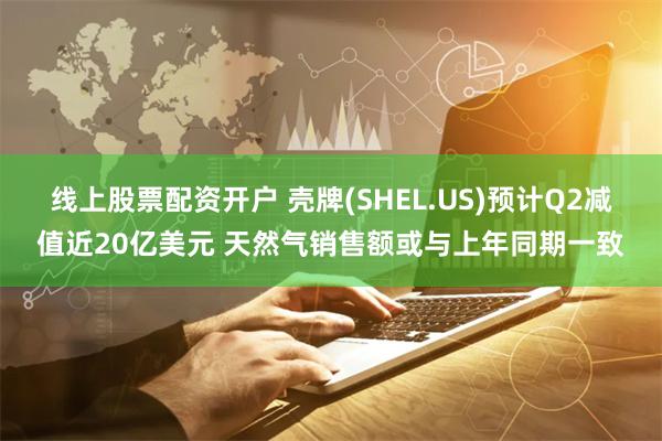 线上股票配资开户 壳牌(SHEL.US)预计Q2减值近20亿美元 天然气销售额或与上年同期一致