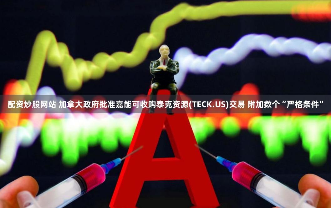 配资炒股网站 加拿大政府批准嘉能可收购泰克资源(TECK.US)交易 附加数个“严格条件”