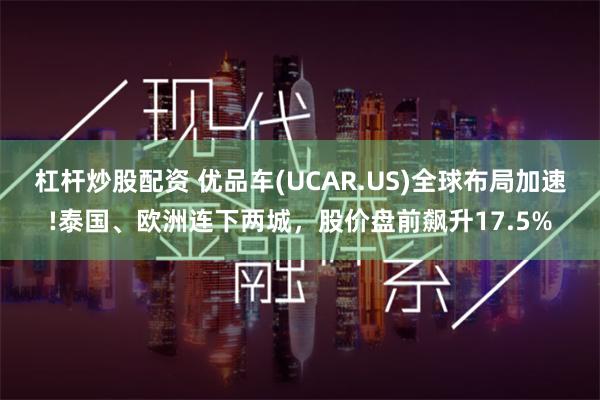 杠杆炒股配资 优品车(UCAR.US)全球布局加速!泰国、欧洲连下两城，股价盘前飙升17.5%