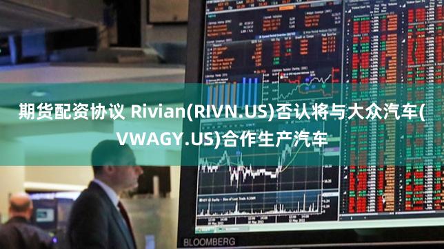 期货配资协议 Rivian(RIVN.US)否认将与大众汽车(VWAGY.US)合作生产汽车
