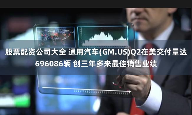 股票配资公司大全 通用汽车(GM.US)Q2在美交付量达696086辆 创三年多来最佳销售业绩