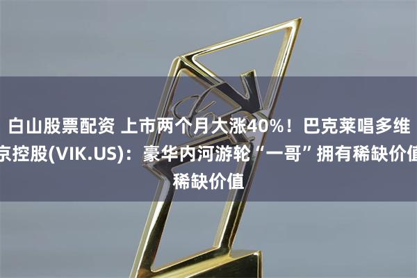 白山股票配资 上市两个月大涨40%！巴克莱唱多维京控股(VIK.US)：豪华内河游轮“一哥”拥有稀缺价值