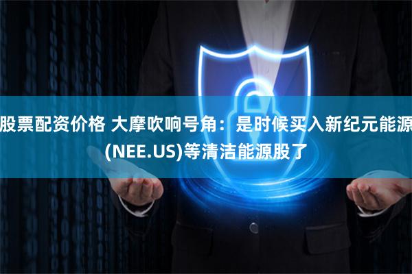 股票配资价格 大摩吹响号角：是时候买入新纪元能源(NEE.US)等清洁能源股了