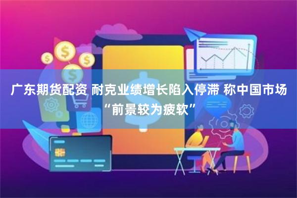 广东期货配资 耐克业绩增长陷入停滞 称中国市场“前景较为疲软”