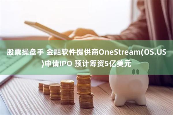 股票操盘手 金融软件提供商OneStream(OS.US)申请IPO 预计筹资5亿美元