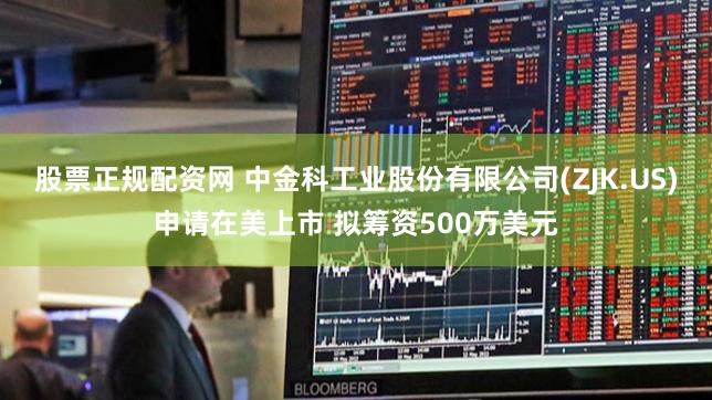 股票正规配资网 中金科工业股份有限公司(ZJK.US)申请在美上市 拟筹资500万美元