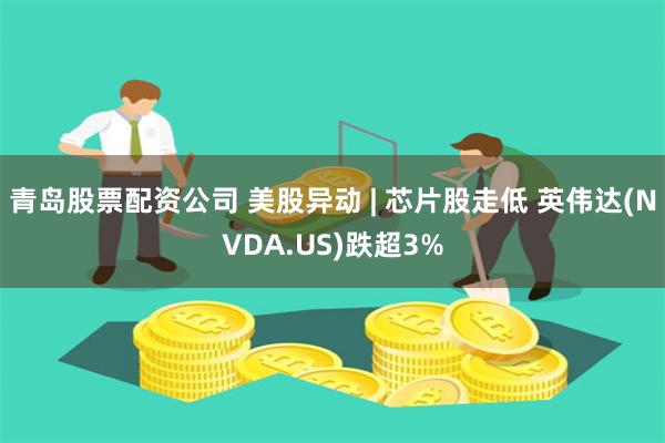青岛股票配资公司 美股异动 | 芯片股走低 英伟达(NVDA.US)跌超3%