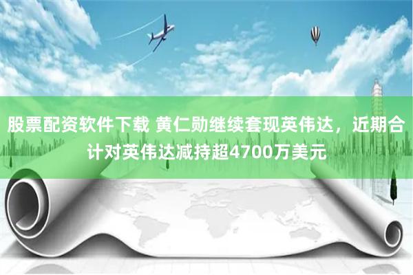 股票配资软件下载 黄仁勋继续套现英伟达，近期合计对英伟达减持超4700万美元