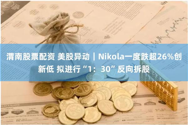 渭南股票配资 美股异动｜Nikola一度跌超26%创新低 拟进行“1：30”反向拆股