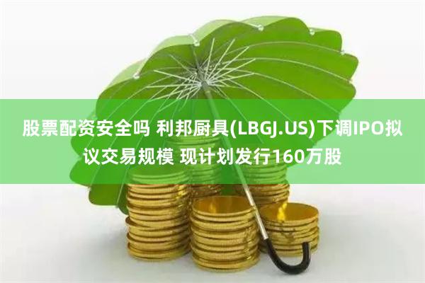 股票配资安全吗 利邦厨具(LBGJ.US)下调IPO拟议交易规模 现计划发行160万股