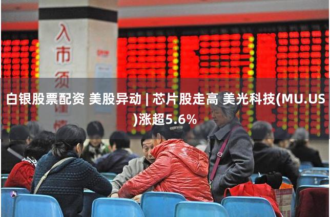白银股票配资 美股异动 | 芯片股走高 美光科技(MU.US)涨超5.6%