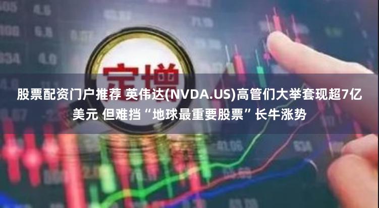 股票配资门户推荐 英伟达(NVDA.US)高管们大举套现超7亿美元 但难挡“地球最重要股票”长牛涨势