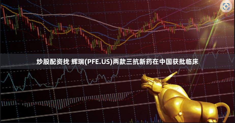炒股配资找 辉瑞(PFE.US)两款三抗新药在中国获批临床