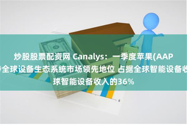 炒股股票配资网 Canalys：一季度苹果(AAPL.US)保持全球设备生态系统市场领先地位 占据全球智能设备收入的36%