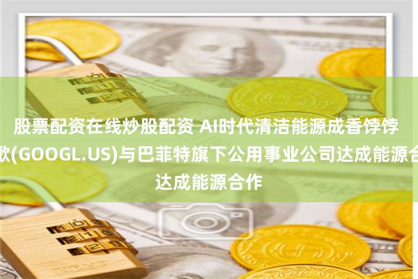 股票配资在线炒股配资 AI时代清洁能源成香饽饽 谷歌(GOOGL.US)与巴菲特旗下公用事业公司达成能源合作